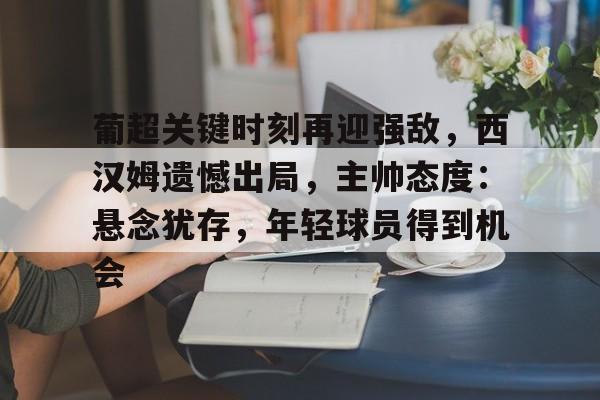 博鱼体育官网-葡超关键时刻再迎强敌，西汉姆遗憾出局，主帅态度：悬念犹存，年轻球员得到机会