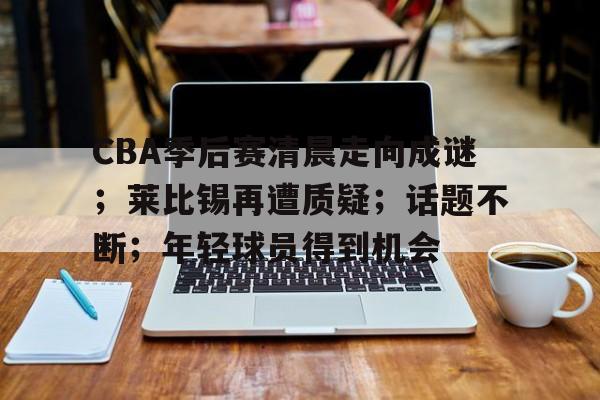 博鱼boyu官网-CBA季后赛清晨走向成谜；莱比锡再遭质疑；话题不断；年轻球员得到机会