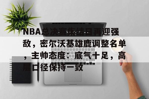 博鱼体育网页版-NBA总决赛集结日再迎强敌，密尔沃基雄鹿调整名单，主帅态度：底气十足，高层口径保持一致